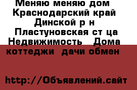 Меняю меняю дом - Краснодарский край, Динской р-н, Пластуновская ст-ца Недвижимость » Дома, коттеджи, дачи обмен   
